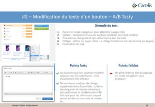 22Copyright © Cartelis. All rights reserved.
#2 – Modification du texte d’un bouton – A/B Tasty
Points forts Points faibles
Déroulé du test
1. Passer en mode navigateur pour atteindre la page cible
2. Editeur : sélectionner tous les boutons similaires qu’il faut modifier
3. Procéder au changement sans désactiver le lien du texte
4. Ciblage : définir les pages cibles. Le ciblage fonctionne très facilement par regexp
5. Finalisation du test
On perd l’éditeur lors du passage
en mode navigation : peu
pratique !
Les boutons que l’on souhaite modifier
apparaissent en surbrillance : c’est
visuellement très efficace
De nombreux modules de ciblage
supplémentaires disponibles : critères
de navigation et comportementaux,
transactionnels (« ne déclencher l’AB
Test que pour les utilisateurs n’ayant
jamais acheté sur mon site »), météo,
etc.
 