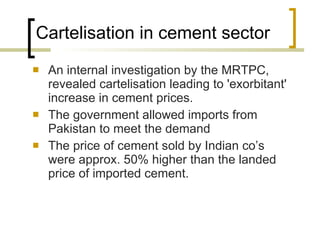Cartelisation in cement sector  An internal investigation by the MRTPC, revealed cartelisation leading to 'exorbitant' increase in cement prices. The government allowed imports from Pakistan to meet the demand The price of cement sold by Indian co’s were approx. 50% higher than the landed price of imported cement. 