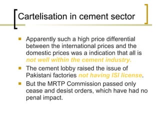 Cartelisation in cement sector  Apparently such a high price differential between the international prices and the domestic prices was a indication that all is  not well within the cement industry.  The cement lobby raised the issue of Pakistani factories  not having ISI license .  But the MRTP Commission passed only cease and desist orders, which have had no penal impact. 