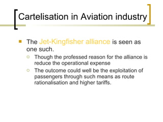 Cartelisation in Aviation industry The  Jet-Kingfisher alliance  is seen as one such.  Though the professed reason for the alliance is reduce the operational expense The outcome could well be the exploitation of passengers through such means as route rationalisation and higher tariffs.  