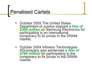 Penalised Cartels October 2005 The United States Department of Justice slapped a  fine of $300 million   on Samsung Electronics for participating in an international conspiracy to fix prices in the DRAM market.  October 2004 Infineon Technologies AGcompany was sentenced  a fine of $160 million  for participating in the conspiracy to fix prices in the DRAM market.  