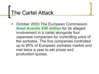 The Cartel Attack October 2003 The European Commission  fined Aventis €99 million  for its alleged involvement in a cartel alongside four Japanese companies for controlling price of the sorbates. The five companies controlled up to 85% of European sorbates market and met twice a year to set prices and production quotas.  