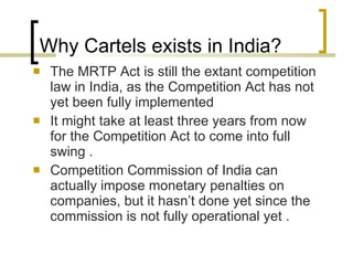 Why Cartels exists in India? The MRTP Act is still the extant competition law in India, as the Competition Act has not yet been fully implemented  It might take at least three years from now for the Competition Act to come into full swing . Competition Commission of India can actually impose monetary penalties on companies, but it hasn’t done yet since the commission is not fully operational yet . 