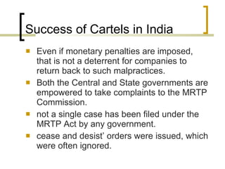 Success of Cartels in India Even if monetary penalties are imposed, that is not a deterrent for companies to return back to such malpractices.  Both the Central and State governments are empowered to take complaints to the MRTP Commission. not a single case has been filed under the MRTP Act by any government.  cease and desist’ orders were issued, which were often ignored. 
