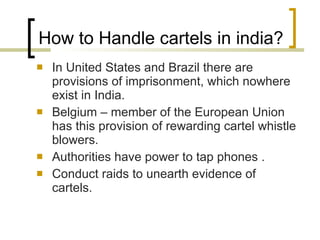 How to Handle cartels in india? In United States and Brazil there are provisions of imprisonment, which nowhere exist in India.  Belgium – member of the European Union has this provision of rewarding cartel whistle blowers.  Authorities have power to tap phones . Conduct raids to unearth evidence of cartels.  