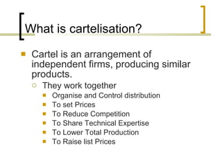 What is cartelisation? Cartel is an arrangement of independent firms, producing similar products. They work together  Organise and Control distribution To set Prices To Reduce Competition To Share Technical Expertise To Lower Total Production To Raise list Prices 