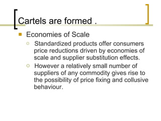 Cartels are formed . Economies of Scale Standardized products offer consumers price reductions driven by economies of scale and supplier substitution effects.  However a relatively small number of suppliers of any commodity gives rise to the possibility of price fixing and collusive behaviour.  
