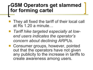 GSM Operators get slammed for forming cartel They all fixed the tariff of their local call at Rs 1.20 a minute… Tariff hike targeted especially at low-end users indicates the operator’s concern about declining ARPUs.  Consumer groups, however, pointed out that the operators have not given any publicity to the increase in tariffs to create awareness among users.  