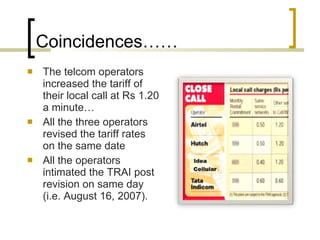 Coincidences…… The telcom operators increased the tariff of their local call at Rs 1.20 a minute… All the three operators revised the tariff rates on the same date All the operators intimated the TRAI post revision on same day (i.e. August 16, 2007). 