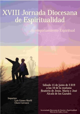 Secretariado Diocesano de Oración y Espiritualidad
Diócesis de Cádiz y Ceuta
Sábado 15 de junio de 2.019
a las 10 de la mañana
Beaterio de Jesús, María y José
Alcalá de los Gazules
XVIII Jornada Diocesana
de Espiritualidad
Acompañamiento Espiritual
Imparten:
Luis Gómez Marfil
Charo Carrasco
 