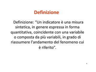 4 
Definizione 
Definizione: “Un indicatore è una misura 
sintetica, in genere espressa in forma 
quantitativa, coincident...