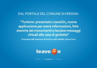 DAL PORTALE DEL COMUNE DI VERONA:

   “Turismo: presentato LeaveOn, nuova
 applicazione per avere informazioni, foto
storiche dei monumenti e lasciare messaggi
        virtuali alla casa di giulietta”
   ( Promosso dall’ Assessore al Turismo e alla Viabilità, Enrico Corsi )
 