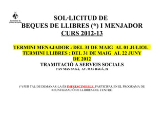 SOL·LICITUD DE
   BEQUES DE LLIBRES (*) I MENJADOR
             CURS 2012-13

TERMINI MENAJADOR : DEL 31 DE MAIG AL 01 JULIOL
   TERMINI LLIBRES : DEL 31 DE MAIG AL 22 JUNY
                     DE 2012
         TRAMITACIÓ A SERVEIS SOCIALS
                      CAN MAS BAGÀ, AV. MAS BAGÀ, 24




  (*) PER TAL DE DEMANAR-LA ÉS IMPRESCINDIBLE PARTICIPAR EN EL PROGRAMA DE
                      REUNTILIZACIÓ DE LLIBRES DEL CENTRE.
 