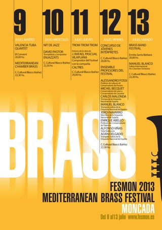 9 10 11 12 13
ENSEMBLE
PROFESORES DEL
FESTIVAL
ALESSANDRO FOSSI
Profesor de tuba en el
Conservatorio de Pesaro
MICHEL BECQUET
Conservatorio de Lyon y
Conservatorio de Lausane
CARLOS MALONDA
Trompa de la Orquesta
Nacional de España
MANUEL BLANCO
Trompeta solista de la
Orquesta Nacional de España
JORDI NAVARRO
Miembro de la Orquesta
Nacional de España
ENRIQUE ABELLO
Profesor deL Conservatorio
de Palencia
ALFONSO VIÑAS
Tuba freelances
ADÁN DELGADO
Trompeta solista de la
Orquesta Nacional de España
C.Cultural Blasco Ibáñez
22,30 hs.
BRASS BAND
FESTIVAL
Ermita Santa Bárbara
20,00 hs.
MANUEL BLANCO
Solista Internacional
Ars Chamber Orchestra
C.Cultural Blasco Ibáñez
22,30 hs.
CONCURSO DE
JÓVENES
INTÉRPRETESEstreno de la obra de
J.RAFAEL PASCUAL
VILAPLANA
CALTRES
Compositor del Festival
con la compañía
C.Cultural Blasco Ibáñez
20,00 hs.
C.Cultural Blasco Ibáñez
20,00 hs.
VALENCIA TUBA
QUARTET
El Convent
20,00 hs.
MEDITERRANEAN
CHAMBER BRASS
C.Cultural Blasco Ibáñez
22,30 hs.
NIT DE JAZZ TROM TROM TROM
DAVID PASTOR
Trompetista y compositor
ENJAZZATS
C.Cultural Blasco Ibáñez
22,30 hs.
JULIO,MARTES JULIO,MIÉRCOLES JULIO,JUEVES JULIO,VIERNES JULIO,SÁBADO