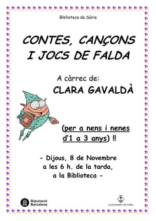 Biblioteca de Súria




CONTES, CANÇONS
 I JOCS DE FALDA
       A càrrec de:
      CLARA GAVALDÀ


         (per a nens i nenes
         d’1 a 3 anys) !!

  - Dijous, 8 de Novembre
   a les 6 h. de la tarda,
       a la Biblioteca -
 