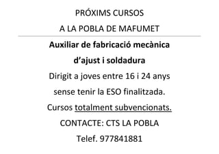 PRÓXIMS CURSOS
A LA POBLA DE MAFUMET
Auxiliar de fabricació mecànica
d’ajust i soldadura
Dirigit a joves entre 16 i 24 anys
sense tenir la ESO finalitzada.
Cursos totalment subvencionats.
CONTACTE: CTS LA POBLA
Telef. 977841881

 