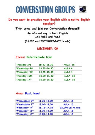 Do you want to practise your English with a native English
                        speaker?
     Then come and join our Conversation Groups!!!
              An informal way to learn English
                    It’s FREE and FUN!
            (BASIC and INTERMEDIATE levels)

                      DECEMBER ‘09

     Eileen: Intermediate level

     Thursday 3rd      15.30-16.30        AULA 18
     Wednesday 9th     13.30-14.30        AULA 4
     Wednesday 9th     14.45-15.45        AULA 4
     Thursday 10th     15.30-16.30         AULA 18
     Thursday 17th     15.30-16.30         AULA 18




     Anna: Basic level

     Wednesdday 2nd   11.30-12.30         AULA 15
     Wednesdday 2nd   13.00-14.00        AULA 15
     Wednesday 9th    16.15-17.15      SALÓN DE ACTOS
     Wednesday 16th   11.30-12.30        AULA 15
     Wednesday 16th   13.00-14.00        AULA 15
 
