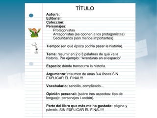 TÍTULO
Autor/a:
Editorial:
Colección:
Personajes:
Protagonistas
Antagonistas (se oponen a los protagonistas)
Secundarios (son menos importantes)
Tiempo: (en qué época podría pasar la historia).
Tema: resumir en 2 o 3 palabras de qué va la
historia. Por ejemplo: “Aventuras en el espacio”
Espacio: dónde transcurre la historia.
Argumento: resumen de unas 3-4 líneas SIN
EXPLICAR EL FINAL!!!
Vocabulario: sencillo, complicado...
Opinión personal: (sobre tres aspectos: tipo de
lenguaje, personajes i acción).
Parte del libro que más me ha gustado: página y
párrafo. SIN EXPLICAR EL FINAL!!!!

 