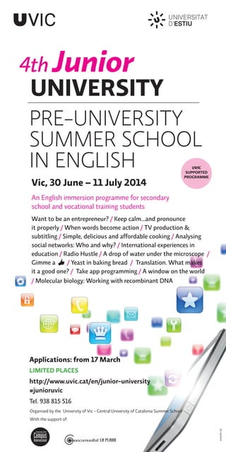 4th Junior
UNIVERSITY
eumodc.cat
Organised by the University of Vic - Central University of Catalonia Summer School
With the support of:
PRE-UNIVERSITY
SUMMER SCHOOL
IN ENGLISH
Vic, 30 June – 11 July 2014
An English immersion programme for secondary
school and vocational training students
Want to be an entrepreneur? / Keep calm...and pronounce
it properly / When words become action / TV production &
subtitling / Simple, delicious and affordable cooking / Analysing
social networks: Who and why? / International experiences in
education / Radio Hustle / A drop of water under the microscope /
Gimme a / Yeast in baking bread / Translation. What makes
it a good one? / Take app programming / A window on the world
/ Molecular biology: Working with recombinant DNA
Applications: from 17 March
LIMITED PLACES
http://www.uvic.cat/en/junior-university
#junioruvic
Tel. 938 815 516
UVIC
SUPPORTED
PROGRAMME
 
