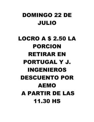 DOMINGO 22 DE
     JULIO

LOCRO A $ 2.50 LA
     PORCION
   RETIRAR EN
  PORTUGAL Y J.
   INGENIEROS
 DESCUENTO POR
      AEMO
 A PARTIR DE LAS
     11.30 HS
 