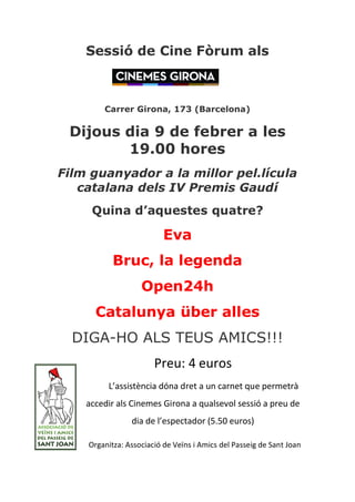 pessió de `ine còrum als



        `arrer dirona, 173 EBarcelonaF

 aijous dia 9 de febrer a les
        19.00 hores
cilm guanyador a la millor pel.lícula
   caíalana dels Is mremis daudí
     nuina d’aquestes quatre?

                          bva
           Bruc, la legenda
                   lpenOQh
      `atalunóa über alles
  DIGA-HO ALS TEUS AMICS!!!
                       PreuJ 4 euroV
         L’aVViVtència dóna dret a un carnet que permetrà
    accedir alV CinemeV Girona a qualVevol VeVVió a preu de
                dia de l’eVpectador (5.50 euroV)

    OrganitzaJ AVVociació de VeïnV i AmicV del PaVVeig de Sant Joan
 