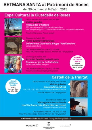 + INFO I RESERVES: tel. 972 151 466 / patrimoni@roses.cat
Castell de la Trinitat
del 30 de març al 6 d’abril 2015
Divendres 3 d’abril, 18h
Visita guiada teatralitzada
Lord Cochrane i els últims dies del castell
català/castellano/français
CAL RESERVA PRÈVIA - Tel.972 151 466
Preu 10€, inclou copa de cava. Menors de 7 anys gratuït
SETMANA SANTA al Patrimoni de Roses
Espai Cultural la Ciutadella de Roses
Del 30 de març al 6 d’abril, tots els dies
Visites guiades
Un mirador fortificat
11h, 12h, 13h, 16h i 17h català/castellano/français
Preu 5€. Menors de 7 anys gratuït
Del 30 de març al 6 d’abril, tots els dies
Visites guiades
Passejades d’història
11h français/english, 12h català/castellano
16h français/english, 17h français/castellano, 18h català/castellano
Preu 5€. Menors de 7 anys gratuït
Dissabte 4 d’abril, 20h
Visita guiada teatralitzada
Defensem la Ciutadella. Setges i fortificacions
català/castellano
CAL RESERVA PRÈVIA - Tel.972 151 466
Preu 10€, inclou copa de cava. Menors de 7 anys gratuït
Diumenge 5 d’abril, 12h
Activitat familiar teatralitzada
Gromec, el gat de la Ciutadella
català/castellano/français
CAL RESERVA PRÈVIA - Tel.972 151 466
Preu 8€, adults acompanyants gratuït.
HORARI
SETMANA
SANTA
obert
tots els dies
de 10 a 20h
HORARI
SETMANA
SANTA
obert
tots els dies
de 10 a 18h
 