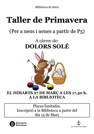 Biblioteca de Súria




Taller de Primavera
 (Per a nens i nenes a partir de P5)
                A càrrec de:
         DOLORS SOLÉ




EL DIMARTS 27 DE MARÇ A LES 17,30 h.
        A LA BIBLIOTECA

              Places limitades.
    Inscripció a la Biblioteca a partir del
               dia 15 de Març
 