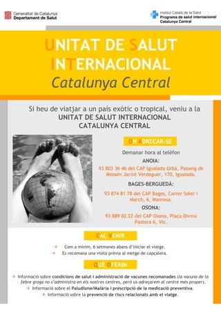 UNITAT DE SALUT
              INTERNACIONAL
                Catalunya Central
     Si heu de viatjar a un país exòtic o tropical, veniu a la
              UNITAT DE SALUT INTERNACIONAL
                     CATALUNYA CENTRAL

                                                      ON ADREÇAR-SE
                                                   Demanar hora al telèfon
                                                             ANOIA:
                                       93 803 36 46 del CAP Igualada Urbà, Passeig de
                                          Mossèn Jacint Verdaguer, 170, Igualada.
                                                      BAGES-BERGUEDÀ:
                                          93 874 81 78 del CAP Bages, Carrer Soler i
                                                     March, 6, Manresa.
                                                             OSONA:
                                           93 889 02 22 del CAP Osona, Plaça Divina
                                                        Pastora 6, Vic.

                                      CAL VENIR
                      Com a mínim, 6 setmanes abans d’iniciar el viatge.
                     Es recomana una visita prèvia al metge de capçalera.

                                     QUÈ OFERIM
Informació sobre condicions de salut i administració de vacunes recomanades (la vacuna de la
  febre groga no s’administra en els nostres centres, però us adreçarem al centre més proper).
        Informació sobre el Paludisme/Malària i prescripció de la medicació preventiva.
               Informació sobre la prevenció de riscs relacionats amb el viatge.
 