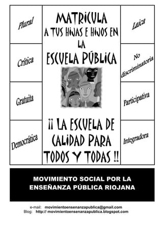MATRICULA
          A TUS HIJAS E HIJOS EN
                    LA
           ESCUELA PÚBLICA




           ¡¡ lA ESCUELA DE
            CALIDAD PARA
          TODOS Y TODAS !!
   MOVIMIENTO SOCIAL POR LA
  ENSEÑANZA PÚBLICA RIOJANA


   e-mail: movimientoensenanzapublica@gmail.com
Blog: http:// movimientoensenanzapublica.blogspot.com
 
