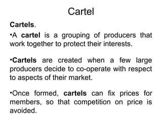 Cartel
Cartels.
•A cartel is a grouping of producers that
work together to protect their interests.
•Cartels are created when a few large
producers decide to co-operate with respect
to aspects of their market.
•Once formed, cartels can fix prices for
members, so that competition on price is
avoided.
 