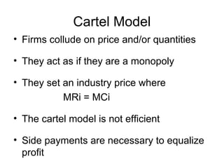 Cartel Model
• Firms collude on price and/or quantities
• They act as if they are a monopoly
• They set an industry price where
MRi = MCi
• The cartel model is not efficient
• Side payments are necessary to equalize
profit