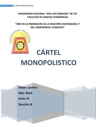 0 CÁRTEL MONOPOLISTICO 
UNIVERSIDAD NACIONAL “SAN LUIS GONSAGA” DE ICA 
FACULTAD DE CIENCIAS ECONÓMICAS 
“AÑO DE LA PROMOCIÓN DE LA INDUSTRIA RESPONSABLE Y 
DEL COMPROMISO CLIMATICO” 
CÁRTEL 
MONOPOLISTICO 
Autor: Lexterc 
Año: 2014 
Ciclo: IV 
Sección: B 
 