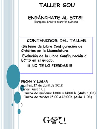 TALLER GOU

    ENGÁNCHATE AL ECTS!!
       (European Credits Transfer System)




    CONTENIDOS DEL TALLER
-Sistema  de Libre Configuración de
Créditos en la Licenciatura.
-Evolución de la Libre Configuración al
ECTS en el Grado.
    ¡¡¡ NO TE LO PIERDAS !!!



FECHA Y LUGAR
martes, 17 de abril de 2012
Lugar: Aula 1.03
  Turno de mañana: 13:00 a 14:00 h. (Aula 1.03)
  Turno de tarde: 15:00 a 16:00h. (Aula 1.03)

)
 