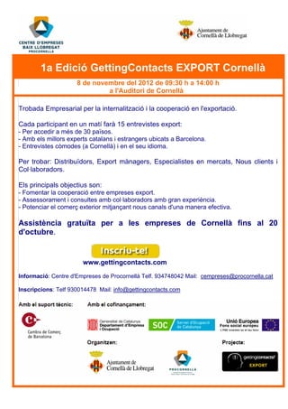 1a Edició GettingContacts EXPORT Cornellà
8 de novembre del 2012 de 09:30 h a 14:00 h
a l'Auditori de Cornellà
Trobada Empresarial per la internalització i la cooperació en l'exportació.
Cada participant en un matí farà 15 entrevistes export:
- Per accedir a més de 30 països.
- Amb els millors experts catalans i estrangers ubicats a Barcelona.
- Entrevistes còmodes (a Cornellà) i en el seu idioma.
Per trobar: Distribuïdors, Export mànagers, Especialistes en mercats, Nous clients i
Col·laboradors.
Els principals objectius son:
- Fomentar la cooperació entre empreses export.
- Assessorament i consultes amb col·laboradors amb gran experiència.
- Potenciar el comerç exterior mitjançant nous canals d'una manera efectiva.
Assistència gratuïta per a les empreses de Cornellà fins al 20
d'octubre.
www.gettingcontacts.com
Informació: Centre d'Empreses de Procornellà Telf. 934748042 Mail: cempreses@procornella.cat
Inscripcions: Telf 930014478 Mail: info@gettingcontacts.com
 