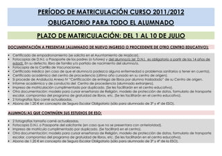 PERÍODO DE MATRICULACIÓN CURSO 2011/2012
                         OBLIGATORIO PARA TODO EL ALUMNADO

                  PLAZO DE MATRICULACIÓN: DEL 1 AL 10 DE JULIO
DOCUMENTACIÓN A PRESENTAR (ALUMNADO DE NUEVO INGRESO O PROCEDENTE DE OTRO CENTRO EDUCATIVO):

 Certificado de empadronamiento (se solicita en el Ayuntamiento de Mojácar).
 Fotocopias de D.N.I. o Pasaporte de los padres (o tutores) y del alumno/a (el D.N.I. es obligatorio a partir de los 14 años de
  edad). En su defecto, libro de familia y/o partida de nacimiento del alumno/a.
 Fotocopia de la Cartilla de Vacunaciones.
 Certificado Médico (en caso de que el alumno/a padezca alguna enfermedad o problemas sanitarios a tener en cuenta).
 Certificado académico del centro de procedencia (último año cursado en su centro de origen).
 Si procede de Andalucía Anexo IV “Certificación de entrega de libros por alumno trasladado” de su Centro de origen.
 Informe académico y de conducta del Centro de procedencia (alumnado extranjero).
 Impreso de matriculación cumplimentado por duplicado. (Se les facilitarán en el centro educativo).
 Otra documentación: modelo para cursar enseñanza de Religión, modelo de protección de datos, formulario de transporte
  escolar, compromiso del programa de gratuidad de libros, etc. (Se les facilitarán en el centro educativo).
 2 fotografías tipo carné actualizadas.
 Abono de 1.20 € en concepto de Seguro Escolar Obligatorio (sólo para alumnado de 3º y 4º de ESO).

ALUMNOS/AS QUE CONTINÚEN SUS ESTUDIOS DE ESO:

 2 fotografías tamaño carné actualizadas.
 Fotocopia D.N.I. o Pasaporte del solicitante (en caso que no se presentara con anterioridad).
 Impreso de matrícula cumplimentado por duplicado. (Se facilitará en el centro).
 Otra documentación: modelo para cursar enseñanza de Religión, modelo de protección de datos, formulario de transporte
  escolar, compromiso del programa de gratuidad de libros, etc. (Se les facilitarán en el centro educativo).
 Abono de 1.20 € en concepto de Seguro Escolar Obligatorio (sólo para alumnado de 3º y 4º de la ESO).
 