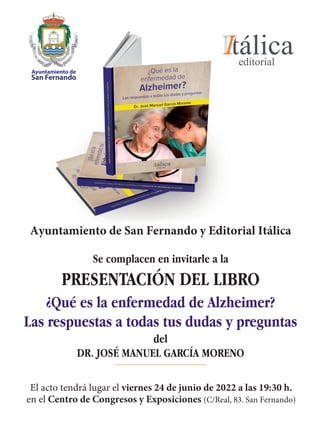 Ayuntamiento de San Fernando y Editorial Itálica
Se complacen en invitarle a la
PRESENTACIÓN DEL LIBRO
¿Qué es la enfermedad de Alzheimer?
Las respuestas a todas tus dudas y preguntas
del
DR. JOSÉ MANUEL GARCÍA MORENO
El acto tendrá lugar el viernes 24 de junio de 2022 a las 19:30 h.
en el Centro de Congresos y Exposiciones (C/Real, 83. San Fernando)
 