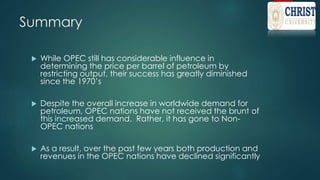 Summary
 While OPEC still has considerable influence in
determining the price per barrel of petroleum by
restricting output, their success has greatly diminished
since the 1970’s
 Despite the overall increase in worldwide demand for
petroleum, OPEC nations have not received the brunt of
this increased demand. Rather, it has gone to Non-
OPEC nations
 As a result, over the past few years both production and
revenues in the OPEC nations have declined significantly
 