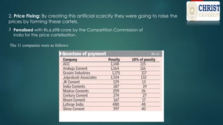 2. Price Fixing: By creating this artificial scarcity they were going to raise the
prices by forming these cartels.
3
The 11 companies were as follows:
Penalised with Rs.6,698-crore by the Competition Commission of
India for the price cartelisation.
 