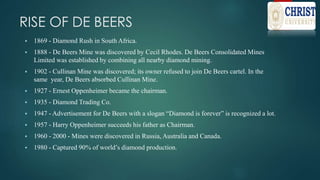 RISE OF DE BEERS
 1869 - Diamond Rush in South Africa.
 1888 - De Beers Mine was discovered by Cecil Rhodes. De Beers Consolidated Mines
Limited was established by combining all nearby diamond mining.
 1902 - Cullinan Mine was discovered; its owner refused to join De Beers cartel. In the
same year, De Beers absorbed Cullinan Mine.
 1927 - Ernest Oppenheimer became the chairman.
 1935 - Diamond Trading Co.
 1947 - Advertisement for De Beers with a slogan “Diamond is forever” is recognized a lot.
 1957 - Harry Oppenheimer succeeds his father as Chairman.
 1960 - 2000 - Mines were discovered in Russia, Australia and Canada.
 1980 - Captured 90% of world’s diamond production.
 