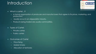 Introduction
 What is cartel…?
 A formal organization of producers and manufacturers that agree to fix prices, marketing, and
production.
 Usually occur in an oligopolistic industry.
 Products being traded are usually commodities.
 Types of Cartel:
 Private cartels
 Public cartels
 Outcomes of Cartel
 Price fixing
 Market shares
 Allocation of territories
 