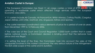 Aviation Cartel In Europe:
 The European Commission has fined 11 air cargo carriers a total of €799.445.000 for
operating a worldwide cartel which affected cargo services within the European
Economic area (EEA).
 11 carriers include Air Canada, Air France-KLM, British Airways, Cathay Pacific, Cargolux,
Japan Airlines, LAN Chile, Martinair, SAS, Singapore Airlines and Qantas.
 The cartel members coordinated various elements of price for a period of over six years,
from December 1999 to 14 February 2006.
 The case law of the Court and Council Regulation 1/2003 both confirm that in cases
before national courts, a Commission decision is binding proof that the behavior took
place and was illegal.
 In setting the level of the fines, the Commission took into account the sales of the
companies involved in the market concerned, the very serious nature of the infringement,
the EEA-wide scope of the cartel and its duration.
 