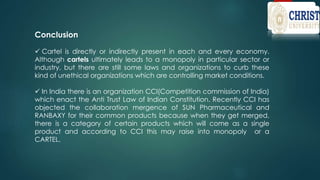 Conclusion
 Cartel is directly or indirectly present in each and every economy.
Although cartels ultimately leads to a monopoly in particular sector or
industry, but there are still some laws and organizations to curb these
kind of unethical organizations which are controlling market conditions.
 In India there is an organization CCI(Competition commission of India)
which enact the Anti Trust Law of Indian Constitution. Recently CCI has
objected the collaboration mergence of SUN Pharmaceutical and
RANBAXY for their common products because when they get merged,
there is a category of certain products which will come as a single
product and according to CCI this may raise into monopoly or a
CARTEL.
 