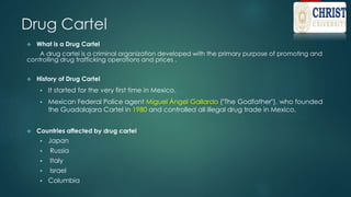 Drug Cartel
 What is a Drug Cartel
A drug cartel is a criminal organization developed with the primary purpose of promoting and
controlling drug trafficking operations and prices .
 History of Drug Cartel
 It started for the very first time in Mexico.
 Mexican Federal Police agent Miguel Ángel Gallardo ("The Godfather"), who founded
the Guadalajara Cartel in 1980 and controlled all illegal drug trade in Mexico.
 Countries affected by drug cartel
 Japan
 Russia
 Italy
 Israel
 Columbia
 