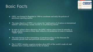 Basic Facts
 OPEC was formed in Baghdad in 1960 to coordinate and unify the policies of
petroleum exporting nations
 The main objective of OPEC is to ensure the “stabilization of oil prices in international
markets” and securing a steady income to oil producing nations
 In order to achieve these objectives, the OPEC nations meet at least bi-annually to
decide whether to raise or lower their collective oil production in order to maintain
“stable” prices
 The main factors in their formulating of petroleum policy are the forecasts for
economic growth rates and petroleum demand and supply
 The 11 OPEC member countries produce about 40% of the world’s crude oil, and
therefore have a strong influence on the oil market
 