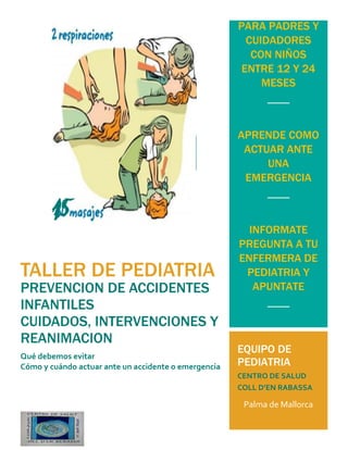 TALLER DE PEDIATRIA
PREVENCION DE ACCIDENTES
INFANTILES
CUIDADOS, INTERVENCIONES Y
REANIMACION
Qué debemos evitar
Cómo y cuándo actuar ante un accidente o emergencia
PARA PADRES Y
CUIDADORES
CON NIÑOS
ENTRE 12 Y 24
MESES
APRENDE COMO
ACTUAR ANTE
UNA
EMERGENCIA
INFORMATE
PREGUNTA A TU
ENFERMERA DE
PEDIATRIA Y
APUNTATE
DIA 5 DE JULIO
DE 16 A 17H.
DE 17.30 A
18.30 H.
de
EQUIPO DE
PEDIATRIA
CENTRO DE SALUD
COLL D’EN RABASSA
Palma de Mallorca