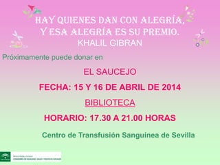 Hay quienes dan con alegría,
y esa alegría es su premio.
KHALIL GIBRAN
Centro de Transfusión Sanguínea de Sevilla
Próximamente puede donar en
EL SAUCEJO
FECHA: 15 Y 16 DE ABRIL DE 2014
BIBLIOTECA
HORARIO: 17.30 A 21.00 HORAS
 
