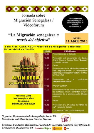 Jornada sobre
                                                                 Actividad GRATUITA
          Migración Senegalesa /                               INSCRIPCIONES para la
                                                               obtención de diploma de
               Videofórum                                             asitencia:
                                                                  susanamm@us.es




      “La Migración senegalesa a
                                                                       jueves
          través del objetivo”                               11 ABRIL 2013
   Sala Prof. C AR R IA Z O —Facultad de Geogr afía e Historia,
  Universidad de Sevilla
                                      HORA                 PROGRAMA
                                      10.30   Presentación de la Jornada

                                      10.45   Proyección del documental de Carlos
                                              Chang Cheng y Daniele Piras “Barsaq”
                                              y posterior debate
                                      12.15   Pausa
                                      12.45   Presentación de la “Guía de conversa-
                                              ción español-wolof” y “Diccionario
                                              wolof-español/español-wolof”, de Mac-
                                              tar Thiam Fall

                                      13.15   Presentación  de    la          publicación
                                              “Repensando África”

                                      14’00   PAUSA COMIDA
                                      17.00   Presentación de la serie de documenta-
                                              les de Mactar Thiam Fall “Bitim reew” y
                                              proyección de la primera parte. Debate
             Asistencia LIBRE                 posterior
          hasta completar aforo
               Se entregará           18.15   Pausa
         DIPLOMA DE ASISTENCIA        18.45   Proyección 2ª y 3ª partes de “Bitim re-
                                              ew” y posterior debate.
                                      20’30   Concierto de Cora, por Sirifo Kouyaté


Organiza: Departamento de Antropología Social US.
Coordina la actividad: Susana Moreno Maestro

Colabora: Fundación Habitáfrica, Facultad de Geografía e Historia US y Oficina de
Cooperación al Desarrollo US
 