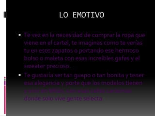 LO EMOTIVOTe vez en la necesidad de comprar la ropa que viene en el cartel, te imaginas como te verías tu en esos zapatos o portando ese hermoso bolso o maleta con esas increíbles gafas y el sweater precioso.Te gustaría ser tan guapo o tan bonita y tener esa elegancia y porte que los modelos tienen y vivir en Milán, con esas calles carísimas donde solo vive gente selecta.