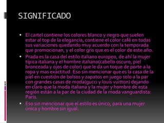 SIGNIFICADOEl cartel contiene los colores blanco y negro que suelen estar al top de la elegancia, contiene el color café en todas sus variaciones quedando muy acuerdo con la temporada que promocionan, y el color gris que es el color de este año.Prada es la casa del estilo italiano europeo, de ahí la mujer típica italiana y el hombre italiano(cabello oscuro, piel bronceada y ojos de color) que le da un toque de porte a la ropa y mas exactitud. Eso sin mencionar que es la casa de la piel en cuestión de bolsos y zapatos en juego solo a la par con grandes casas de moda(gucci y louisvuitton) dejando en claro que la moda italiana y la mujer y hombre de esta región están a la par de la ciudad de la moda vanguardista: Paris. Eso sin mencionar que el estilo es único, para una mujer única y hombre sin igual.