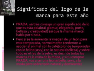 Significado del logo de la marca para este añoPRADA, ya trae consigo un gran significado de lo que es esta palabra( glamur, elegancia, porte, belleza y creatividad) así que la misma marca habla por si sola.Pero si se le aumenta la imagen de un león para esta temporada, normalmente tendemos a asociar al animal con lo café(color de temporada) con lo felino(sexy) con lo natural (belleza) y sobre todo es el rey de la selva, es decir de todas las marcas es la reina de la moda, y si tu compras PRADA, vas a ser una leona(bella, sexy, a la moda pero sobre todo natural y dominante)